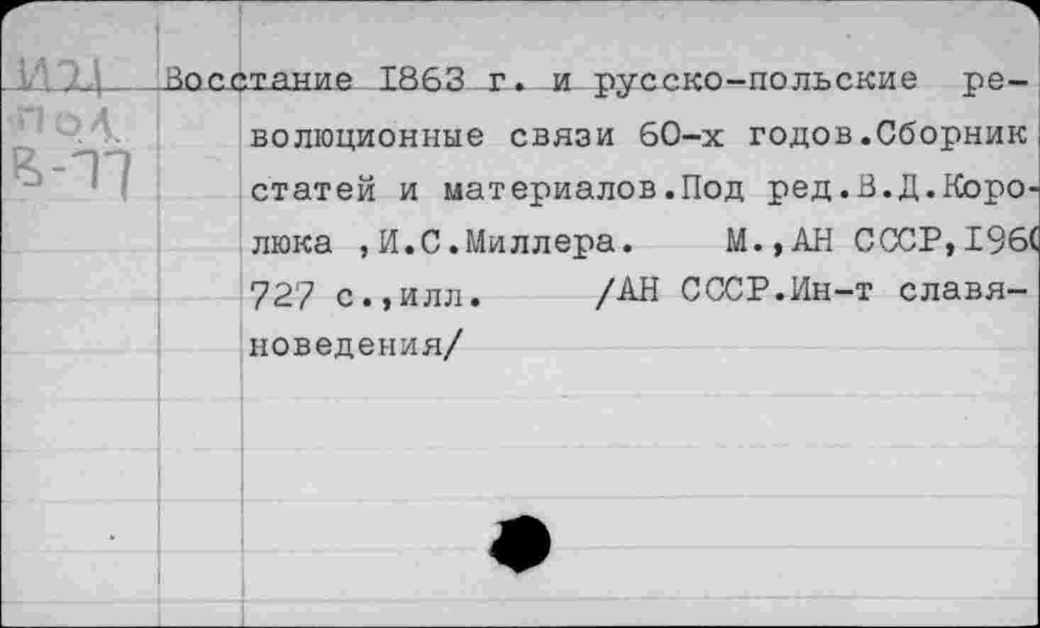 ﻿Восстание 1863 т. и русско-польские революционные связи 60-х годов.Сборник статей и материалов.Под ред.В.Д.Коро-люка , И.С .Миллера.	М.,АН СССР,196(
727 с.,илл. /АН СССР.Ин-т славяноведения/